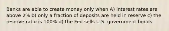 Banks are able to create money only when A) interest rates are above 2% b) only a fraction of deposits are held in reserve c) the reserve ratio is 100% d) the Fed sells U.S. government bonds