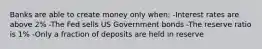 Banks are able to create money only when: -Interest rates are above 2% -The Fed sells US Government bonds -The reserve ratio is 1% -Only a fraction of deposits are held in reserve