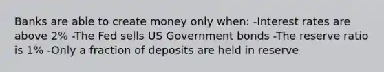 Banks are able to create money only when: -Interest rates are above 2% -The Fed sells US Government bonds -The reserve ratio is 1% -Only a fraction of deposits are held in reserve