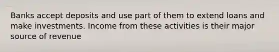 Banks accept deposits and use part of them to extend loans and make investments. Income from these activities is their major source of revenue