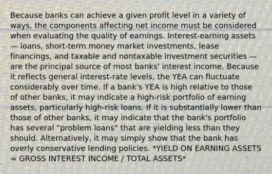 Because banks can achieve a given profit level in a variety of ways, the components affecting net income must be considered when evaluating the quality of earnings. Interest-earning assets — loans, short-term money market investments, lease financings, and taxable and nontaxable investment securities — are the principal source of most banks' interest income. Because it reflects general interest-rate levels, the YEA can fluctuate considerably over time. If a bank's YEA is high relative to those of other banks, it may indicate a high-risk portfolio of earning assets, particularly high-risk loans. If it is substantially lower than those of other banks, it may indicate that the bank's portfolio has several "problem loans" that are yielding less than they should. Alternatively, it may simply show that the bank has overly conservative lending policies. *YIELD ON EARNING ASSETS = GROSS INTEREST INCOME / TOTAL ASSETS*