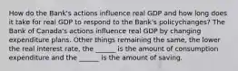 How do the​ Bank's actions influence real GDP and how long does it take for real GDP to respond to the​ Bank's policy​changes? The Bank of​ Canada's actions influence real GDP by changing expenditure plans. Other things remaining the​ same, the lower the real interest​ rate, the​ ______ is the amount of consumption expenditure and the​ ______ is the amount of saving.