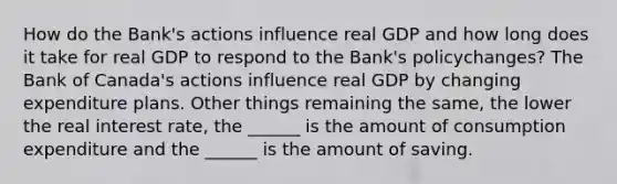 How do the​ Bank's actions influence real GDP and how long does it take for real GDP to respond to the​ Bank's policy​changes? The Bank of​ Canada's actions influence real GDP by changing expenditure plans. Other things remaining the​ same, the lower the real interest​ rate, the​ ______ is the amount of consumption expenditure and the​ ______ is the amount of saving.