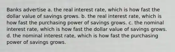 Banks advertise a. the real interest rate, which is how fast the dollar value of savings grows. b. the real interest rate, which is how fast the purchasing power of savings grows. c. the nominal interest rate, which is how fast the dollar value of savings grows. d. the nominal interest rate, which is how fast the purchasing power of savings grows.