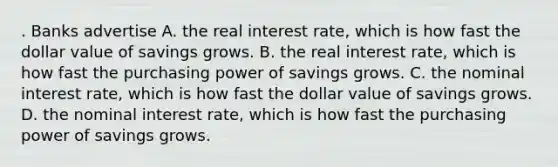 . Banks advertise A. the real interest rate, which is how fast the dollar value of savings grows. B. the real interest rate, which is how fast the purchasing power of savings grows. C. the nominal interest rate, which is how fast the dollar value of savings grows. D. the nominal interest rate, which is how fast the purchasing power of savings grows.