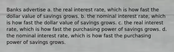 Banks advertise a. the real interest rate, which is how fast the dollar value of savings grows. b. the nominal interest rate, which is how fast the dollar value of savings grows. c. the real interest rate, which is how fast the purchasing power of savings grows. d. the nominal interest rate, which is how fast the purchasing power of savings grows.