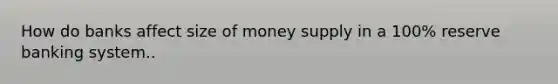 How do banks affect size of money supply in a 100% reserve banking system..