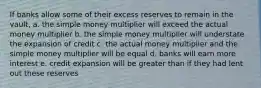 If banks allow some of their excess reserves to remain in the vault, a. the simple money multiplier will exceed the actual money multiplier b. the simple money multiplier will understate the expansion of credit c. the actual money multiplier and the simple money multiplier will be equal d. banks will earn more interest e. credit expansion will be greater than if they had lent out these reserves