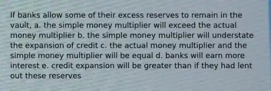 If banks allow some of their excess reserves to remain in the vault, a. the simple money multiplier will exceed the actual money multiplier b. the simple money multiplier will understate the expansion of credit c. the actual money multiplier and the simple money multiplier will be equal d. banks will earn more interest e. credit expansion will be greater than if they had lent out these reserves