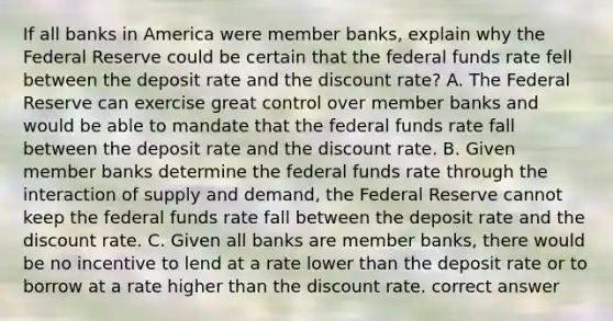 If all banks in America were member​ banks, explain why the Federal Reserve could be certain that the federal funds rate fell between the deposit rate and the discount​ rate? A. The Federal Reserve can exercise great control over member banks and would be able to mandate that the federal funds rate fall between the deposit rate and the discount rate. B. Given member banks determine the federal funds rate through the interaction of supply and​ demand, the Federal Reserve cannot keep the federal funds rate fall between the deposit rate and the discount rate. C. Given all banks are member​ banks, there would be no incentive to lend at a rate lower than the deposit rate or to borrow at a rate higher than the discount rate. correct answer