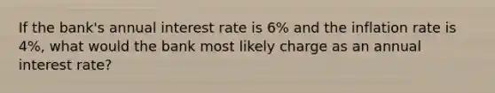 If the bank's annual interest rate is 6% and the inflation rate is 4%, what would the bank most likely charge as an annual interest rate?