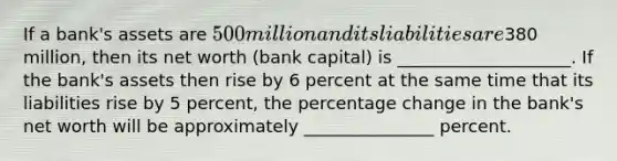 If a bank's assets are 500 million and its liabilities are380 million, then its net worth (bank capital) is ____________________. If the bank's assets then rise by 6 percent at the same time that its liabilities rise by 5 percent, the percentage change in the bank's net worth will be approximately _______________ percent.