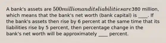 A bank's assets are 500 million and its liabilities are380 million, which means that the bank's net worth (bank capital) is ____. If the bank's assets then rise by 6 percent at the same time that its liabilities rise by 5 percent, then percentage change in the bank's net worth will be approximately ____ percent.