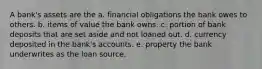 A bank's assets are the a. financial obligations the bank owes to others. b. items of value the bank owns. c. portion of bank deposits that are set aside and not loaned out. d. currency deposited in the bank's accounts. e. property the bank underwrites as the loan source.