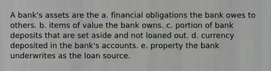 A bank's assets are the a. financial obligations the bank owes to others. b. items of value the bank owns. c. portion of bank deposits that are set aside and not loaned out. d. currency deposited in the bank's accounts. e. property the bank underwrites as the loan source.