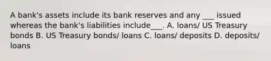 A bank's assets include its bank reserves and any ___ issued whereas the bank's liabilities include___. A. loans/ US Treasury bonds B. US Treasury bonds/ loans C. loans/ deposits D. deposits/ loans