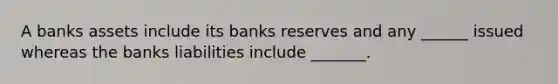 A banks assets include its banks reserves and any ______ issued whereas the banks liabilities include _______.