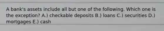 A bank's assets include all but one of the following. Which one is the exception? A.) checkable deposits B.) loans C.) securities D.) mortgages E.) cash