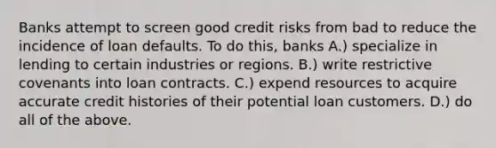 Banks attempt to screen good credit risks from bad to reduce the incidence of loan defaults. To do this, banks A.) specialize in lending to certain industries or regions. B.) write restrictive covenants into loan contracts. C.) expend resources to acquire accurate credit histories of their potential loan customers. D.) do all of the above.