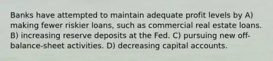 Banks have attempted to maintain adequate profit levels by A) making fewer riskier loans, such as commercial real estate loans. B) increasing reserve deposits at the Fed. C) pursuing new off-balance-sheet activities. D) decreasing capital accounts.