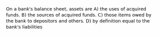 On a bank's balance sheet, assets are A) the uses of acquired funds. B) the sources of acquired funds. C) those items owed by the bank to depositors and others. D) by definition equal to the bank's liabilities