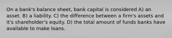 On a bank's balance sheet, bank capital is considered A) an asset. B) a liability. C) the difference between a firm's assets and it's shareholder's equity. D) the total amount of funds banks have available to make loans.