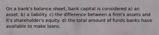 On a bank's balance sheet, bank capital is considered a) an asset. b) a liability. c) the difference between a firm's assets and it's shareholder's equity. d) the total amount of funds banks have available to make loans.