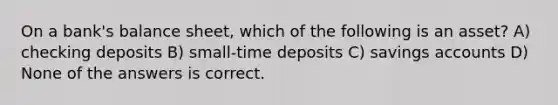 On a bank's balance sheet, which of the following is an asset? A) checking deposits B) small-time deposits C) savings accounts D) None of the answers is correct.