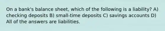 On a bank's balance sheet, which of the following is a liability? A) checking deposits B) small-time deposits C) savings accounts D) All of the answers are liabilities.