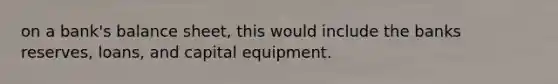 on a bank's balance sheet, this would include the banks reserves, loans, and capital equipment.