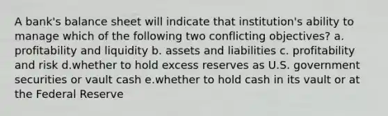 A bank's balance sheet will indicate that institution's ability to manage which of the following two conflicting objectives? a. profitability and liquidity b. assets and liabilities c. profitability and risk d.whether to hold excess reserves as U.S. government securities or vault cash e.whether to hold cash in its vault or at the Federal Reserve