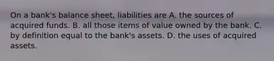 On a​ bank's balance​ sheet, liabilities are A. the sources of acquired funds. B. all those items of value owned by the bank. C. by definition equal to the​ bank's assets. D. the uses of acquired assets.