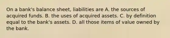 On a​ bank's balance​ sheet, liabilities are A. the sources of acquired funds. B. the uses of acquired assets. C. by definition equal to the​ bank's assets. D. all those items of value owned by the bank.