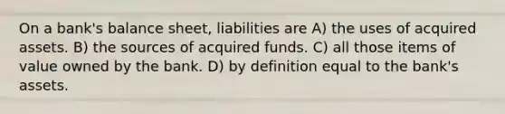 On a bank's balance sheet, liabilities are A) the uses of acquired assets. B) the sources of acquired funds. C) all those items of value owned by the bank. D) by definition equal to the bank's assets.