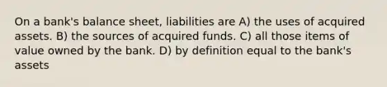 On a bank's balance sheet, liabilities are A) the uses of acquired assets. B) the sources of acquired funds. C) all those items of value owned by the bank. D) by definition equal to the bank's assets