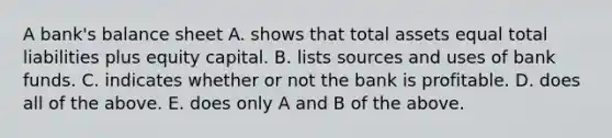 A bank's balance sheet A. shows that total assets equal total liabilities plus equity capital. B. lists sources and uses of bank funds. C. indicates whether or not the bank is profitable. D. does all of the above. E. does only A and B of the above.