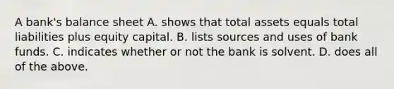 A bank's balance sheet A. shows that total assets equals total liabilities plus equity capital. B. lists sources and uses of bank funds. C. indicates whether or not the bank is solvent. D. does all of the above.