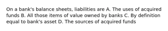 On a bank's balance sheets, liabilities are A. The uses of acquired funds B. All those items of value owned by banks C. By definition equal to bank's asset D. The sources of acquired funds