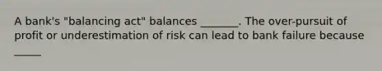 A​ bank's "balancing​ act" balances​ _______. The​ over-pursuit of profit or underestimation of risk can lead to bank failure because​ _____