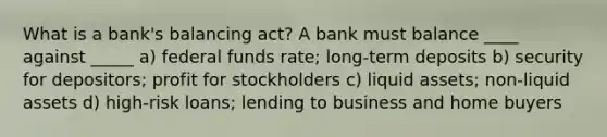 What is a bank's balancing act? A bank must balance ____ against _____ a) federal funds rate; long-term deposits b) security for depositors; profit for stockholders c) liquid assets; non-liquid assets d) high-risk loans; lending to business and home buyers