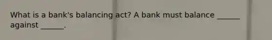 What is a​ bank's balancing​ act? A bank must balance​ ______ against​ ______.