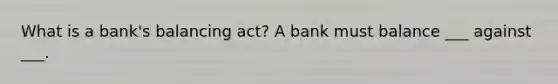 What is a bank's balancing act? A bank must balance ___ against ___.