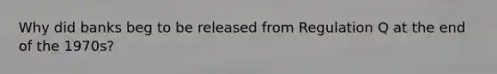 Why did banks beg to be released from Regulation Q at the end of the 1970s?