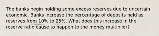 The banks begin holding some excess reserves due to uncertain economic. Banks increase the percentage of deposits held as reserves from 10% to 25%. What does this increase in the reserve ratio cause to happen to the money multiplier?