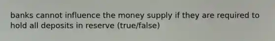 banks cannot influence the money supply if they are required to hold all deposits in reserve (true/false)