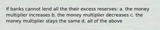 If banks cannot lend all the their excess reserves: a. the money multiplier increases b. the money multiplier decreases c. the money multiplier stays the same d. all of the above