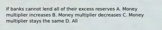 If banks cannot lend all of their excess reserves A. Money multiplier increases B. Money multiplier decreases C. Money multiplier stays the same D. All