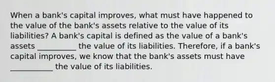 When a​ bank's capital​ improves, what must have happened to the value of the​ bank's assets relative to the value of its​ liabilities? A​ bank's capital is defined as the value of a​ bank's assets __________ the value of its liabilities. ​Therefore, if a​ bank's capital​ improves, we know that the​ bank's assets must have ___________ the value of its liabilities.