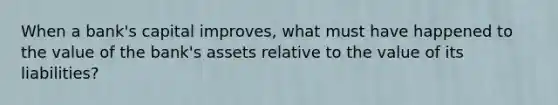 When a​ bank's capital​ improves, what must have happened to the value of the​ bank's assets relative to the value of its​ liabilities?