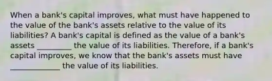 When a​ bank's capital​ improves, what must have happened to the value of the​ bank's assets relative to the value of its​ liabilities? A​ bank's capital is defined as the value of a​ bank's assets _________ the value of its liabilities. ​Therefore, if a​ bank's capital​ improves, we know that the​ bank's assets must have _____________ the value of its liabilities.